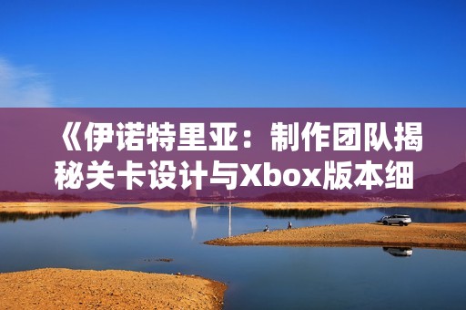 《伊诺特里亚：制作团队揭秘关卡设计与Xbox版本细节》