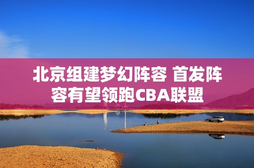北京组建梦幻阵容 首发阵容有望领跑CBA联盟