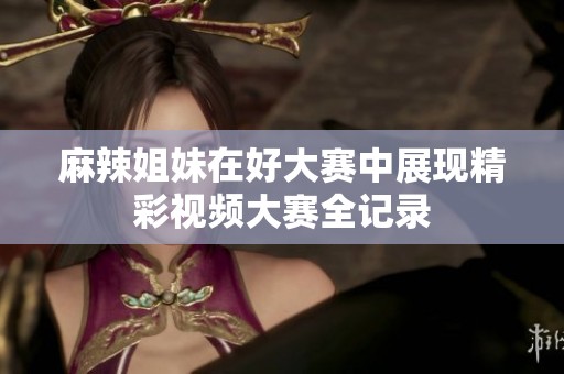 麻辣姐妹在好大赛中展现精彩视频大赛全记录