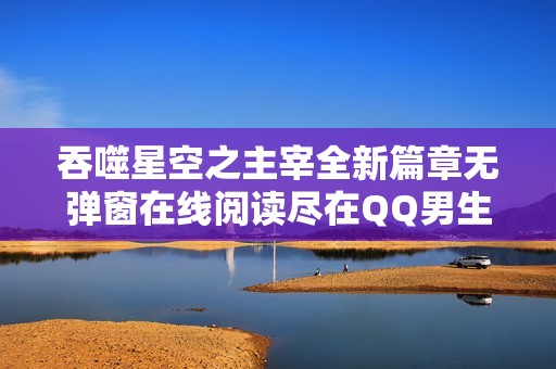 吞噬星空之主宰全新篇章无弹窗在线阅读尽在QQ男生网