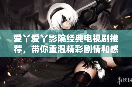 爱丫爱丫影院经典电视剧推荐，带你重温精彩剧情和感人瞬间
