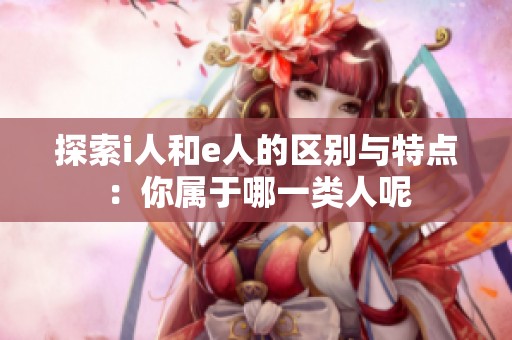 探索i人和e人的区别与特点：你属于哪一类人呢