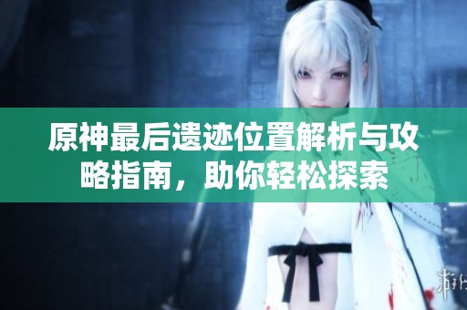 原神最后遗迹位置解析与攻略指南，助你轻松探索