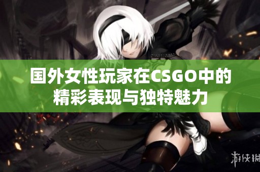 国外女性玩家在CSGO中的精彩表现与独特魅力