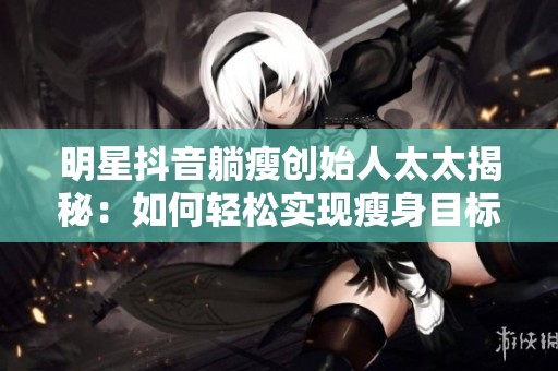 明星抖音躺瘦创始人太太揭秘：如何轻松实现瘦身目标