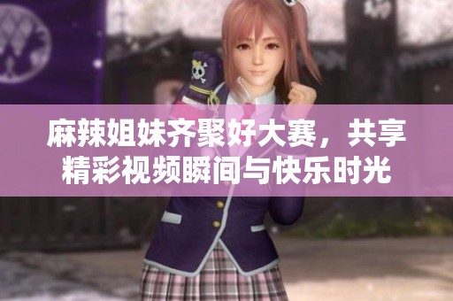 麻辣姐妹齐聚好大赛，共享精彩视频瞬间与快乐时光