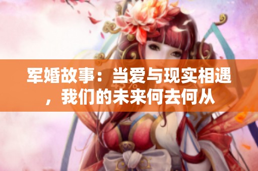军婚故事：当爱与现实相遇，我们的未来何去何从