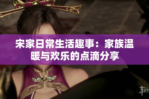 宋家日常生活趣事：家族温暖与欢乐的点滴分享