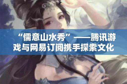 “儒意山水秀”——腾讯游戏与网易订阅携手探索文化魅力