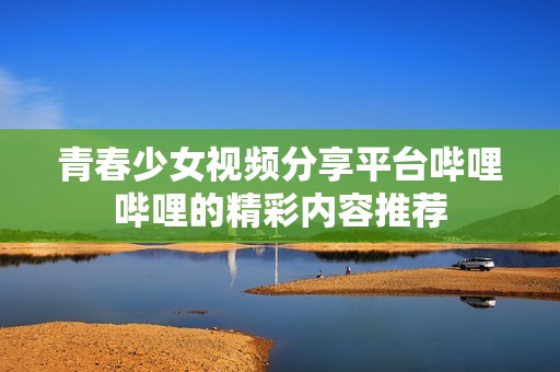 青春少女视频分享平台哔哩哔哩的精彩内容推荐