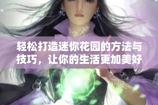 轻松打造迷你花园的方法与技巧，让你的生活更加美好