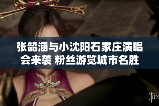 张韶涵与小沈阳石家庄演唱会来袭 粉丝游览城市名胜乐不停