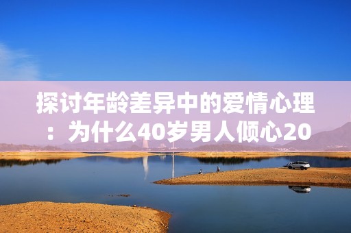 探讨年龄差异中的爱情心理：为什么40岁男人倾心20岁女孩
