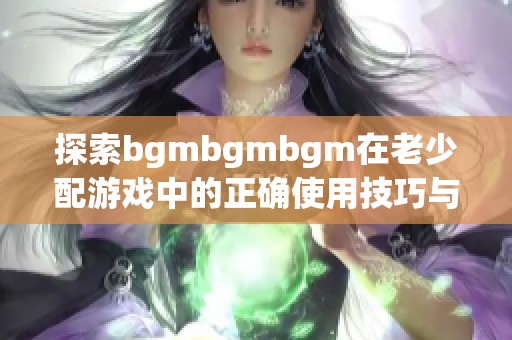 探索bgmbgmbgm在老少配游戏中的正确使用技巧与方法