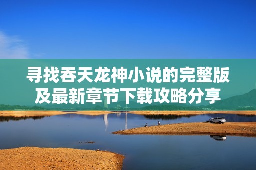 寻找吞天龙神小说的完整版及最新章节下载攻略分享