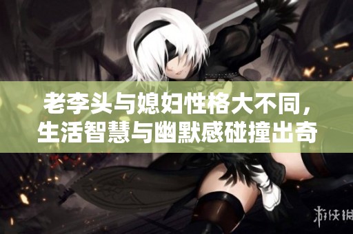 老李头与媳妇性格大不同，生活智慧与幽默感碰撞出奇妙火花