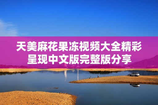 天美麻花果冻视频大全精彩呈现中文版完整版分享