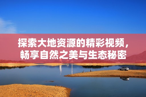 探索大地资源的精彩视频，畅享自然之美与生态秘密
