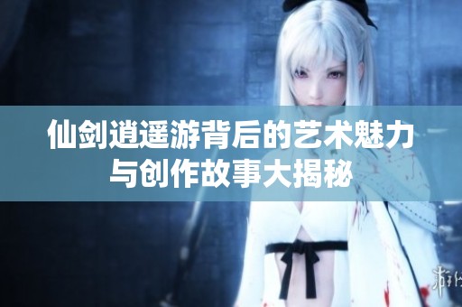 仙剑逍遥游背后的艺术魅力与创作故事大揭秘