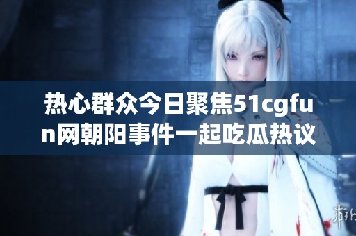 热心群众今日聚焦51cgfun网朝阳事件一起吃瓜热议