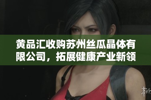 黄品汇收购苏州丝瓜晶体有限公司，拓展健康产业新领域