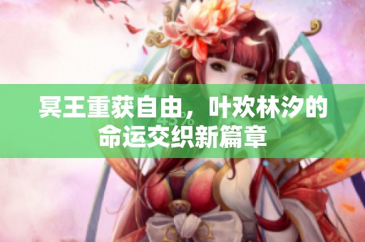 冥王重获自由，叶欢林汐的命运交织新篇章