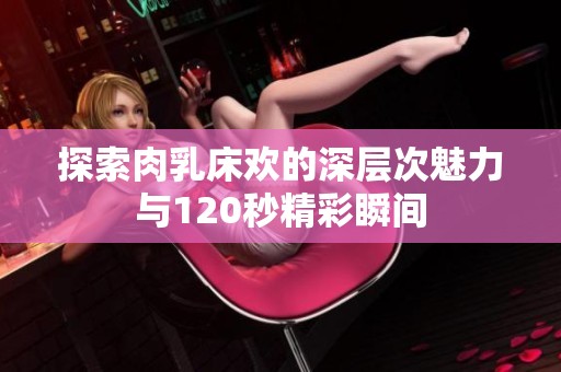 探索肉乳床欢的深层次魅力与120秒精彩瞬间