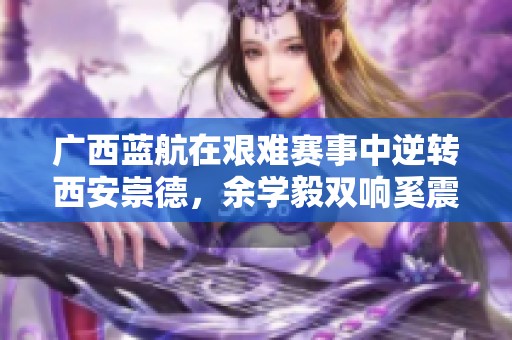 广西蓝航在艰难赛事中逆转西安崇德，余学毅双响奚震云绝杀