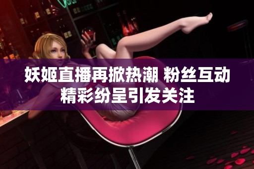妖姬直播再掀热潮 粉丝互动精彩纷呈引发关注