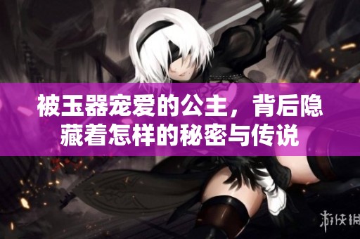 被玉器宠爱的公主，背后隐藏着怎样的秘密与传说