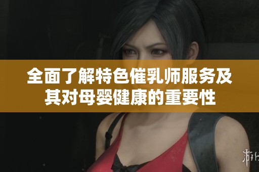 全面了解特色催乳师服务及其对母婴健康的重要性