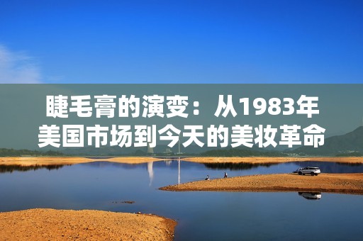 睫毛膏的演变：从1983年美国市场到今天的美妆革命