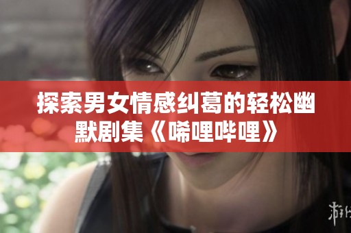 探索男女情感纠葛的轻松幽默剧集《唏哩哔哩》