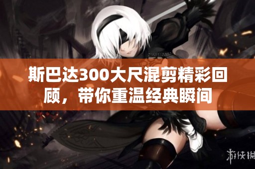 斯巴达300大尺混剪精彩回顾，带你重温经典瞬间