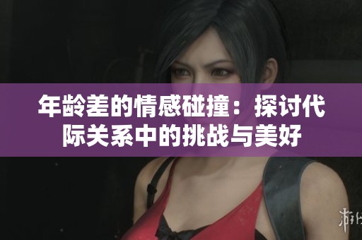 年龄差的情感碰撞：探讨代际关系中的挑战与美好