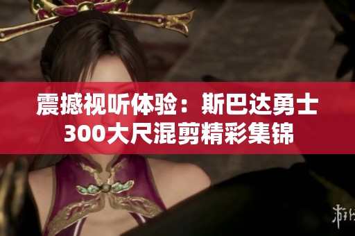 震撼视听体验：斯巴达勇士300大尺混剪精彩集锦