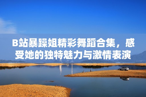 B站暴躁姐精彩舞蹈合集，感受她的独特魅力与激情表演
