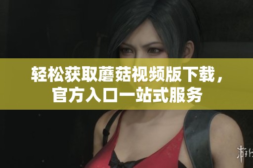 轻松获取蘑菇视频版下载，官方入口一站式服务