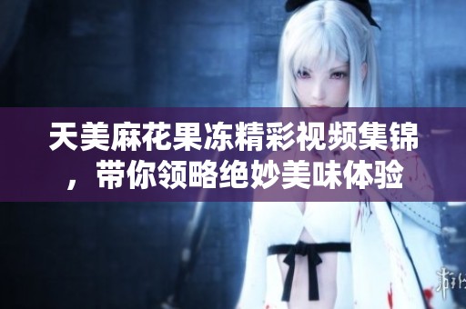 天美麻花果冻精彩视频集锦，带你领略绝妙美味体验