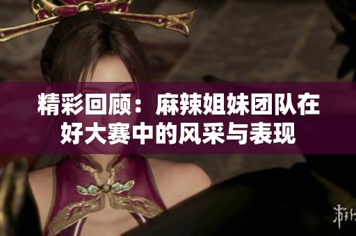精彩回顾：麻辣姐妹团队在好大赛中的风采与表现