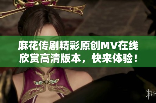 麻花传剧精彩原创MV在线欣赏高清版本，快来体验！