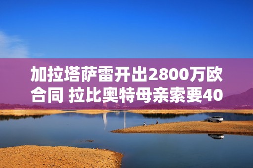 加拉塔萨雷开出2800万欧合同 拉比奥特母亲索要400万薪水