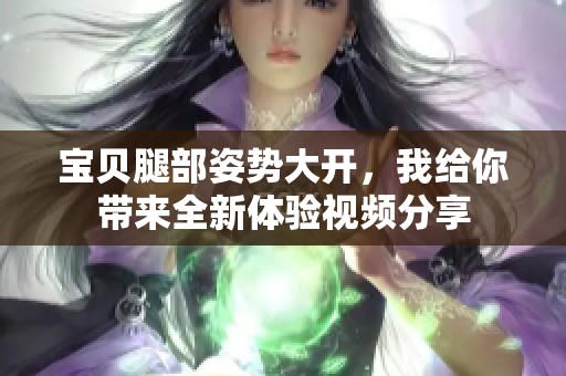 宝贝腿部姿势大开，我给你带来全新体验视频分享