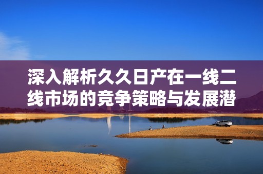 深入解析久久日产在一线二线市场的竞争策略与发展潜力
