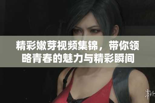 精彩嫩芽视频集锦，带你领略青春的魅力与精彩瞬间