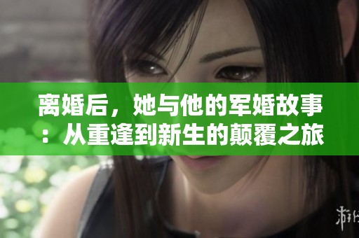 离婚后，她与他的军婚故事：从重逢到新生的颠覆之旅