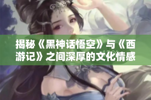 揭秘《黑神话悟空》与《西游记》之间深厚的文化情感