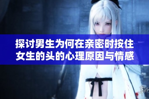 探讨男生为何在亲密时按住女生的头的心理原因与情感表达