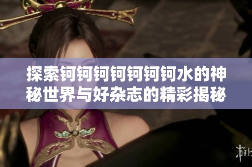 探索钶钶钶钶钶钶钶水的神秘世界与好杂志的精彩揭秘