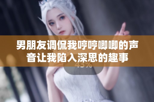 男朋友调侃我哼哼唧唧的声音让我陷入深思的趣事